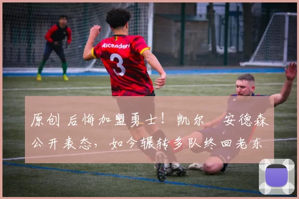 原创 后悔加盟勇士！凯尔・安德森公开表态，如今辗转多队终回老东家