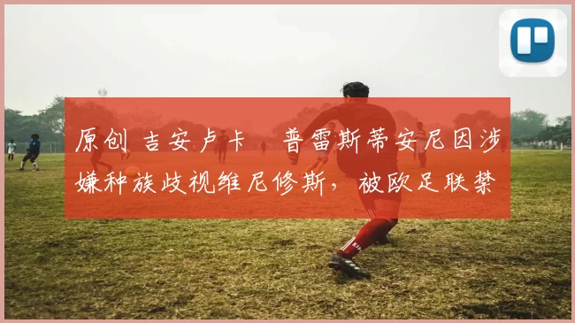 原创 吉安卢卡・普雷斯蒂安尼因涉嫌种族歧视维尼修斯，被欧足联禁赛