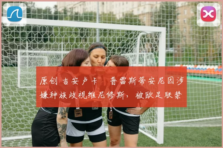 原创 吉安卢卡・普雷斯蒂安尼因涉嫌种族歧视维尼修斯,被欧足联禁赛