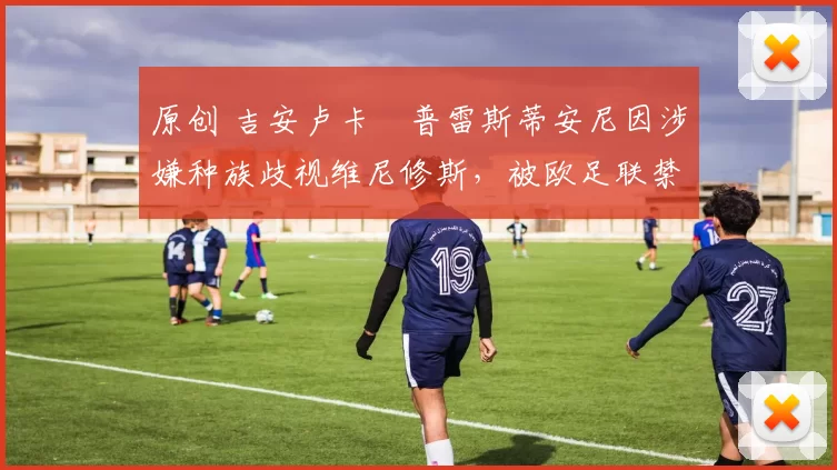 原创 吉安卢卡・普雷斯蒂安尼因涉嫌种族歧视维尼修斯，被欧足联禁赛