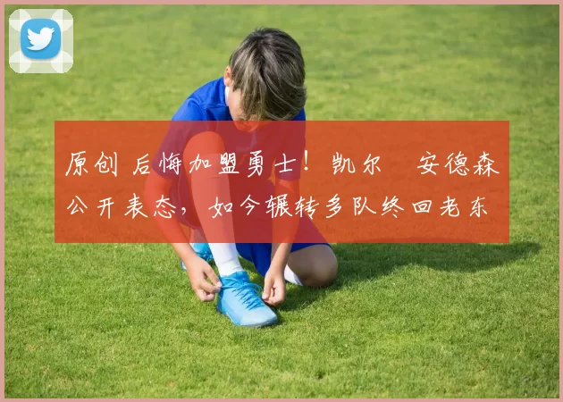 原创 后悔加盟勇士！凯尔・安德森公开表态，如今辗转多队终回老东家