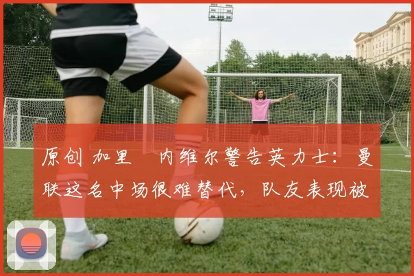 原创 加里・内维尔警告英力士:曼联这名中场很难替代,队友表现被赞 “离谱”