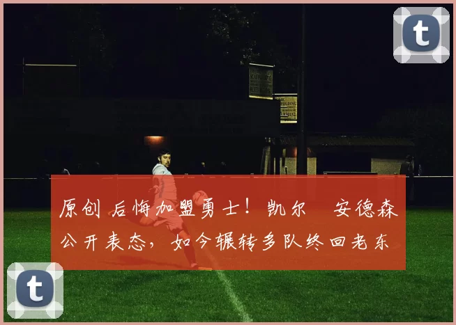 原创 后悔加盟勇士！凯尔・安德森公开表态，如今辗转多队终回老东家