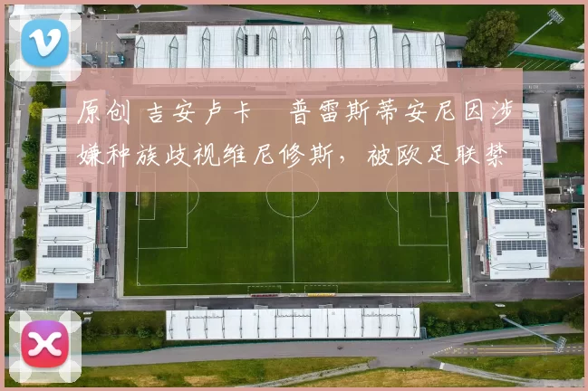 原创 吉安卢卡・普雷斯蒂安尼因涉嫌种族歧视维尼修斯,被欧足联禁赛