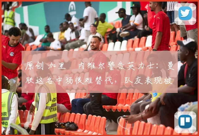 原创 加里・内维尔警告英力士：曼联这名中场很难替代，队友表现被赞 “离谱”