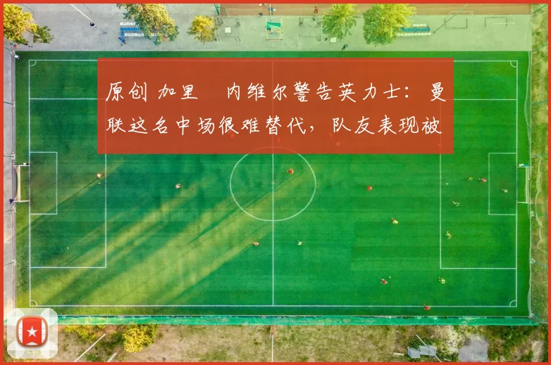 原创 加里・内维尔警告英力士：曼联这名中场很难替代，队友表现被赞 “离谱”