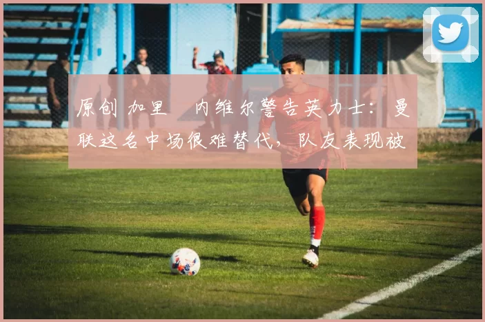 原创 加里・内维尔警告英力士：曼联这名中场很难替代，队友表现被赞 “离谱”