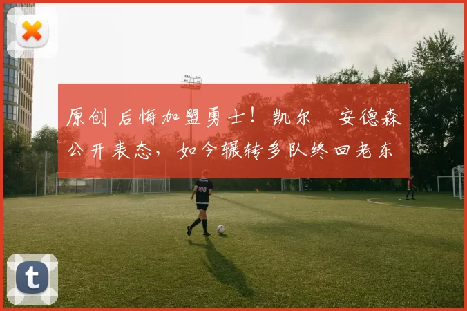 原创 后悔加盟勇士！凯尔・安德森公开表态，如今辗转多队终回老东家