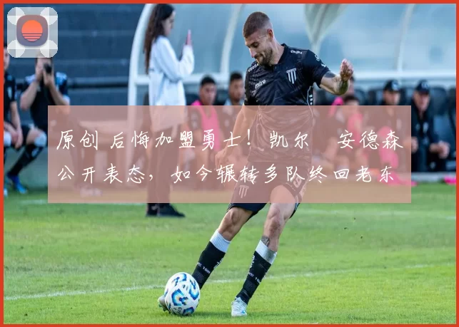 原创 后悔加盟勇士！凯尔・安德森公开表态，如今辗转多队终回老东家
