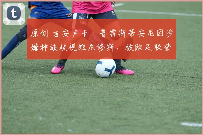 原创 吉安卢卡・普雷斯蒂安尼因涉嫌种族歧视维尼修斯，被欧足联禁赛