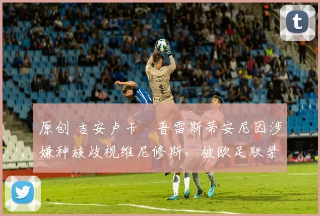 原创 吉安卢卡・普雷斯蒂安尼因涉嫌种族歧视维尼修斯，被欧足联禁赛