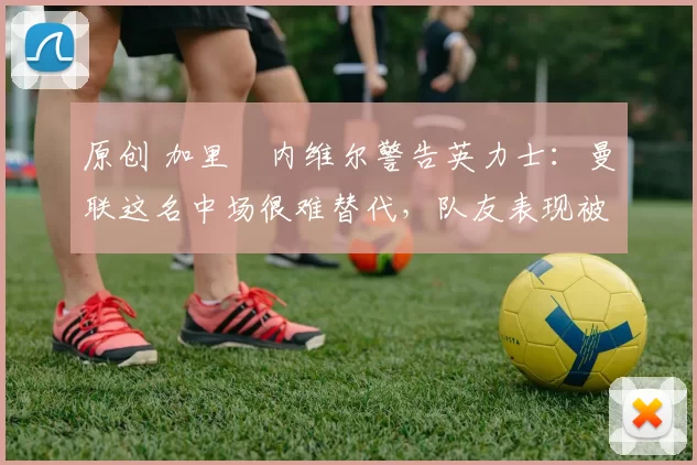 原创 加里・内维尔警告英力士：曼联这名中场很难替代，队友表现被赞 “离谱”