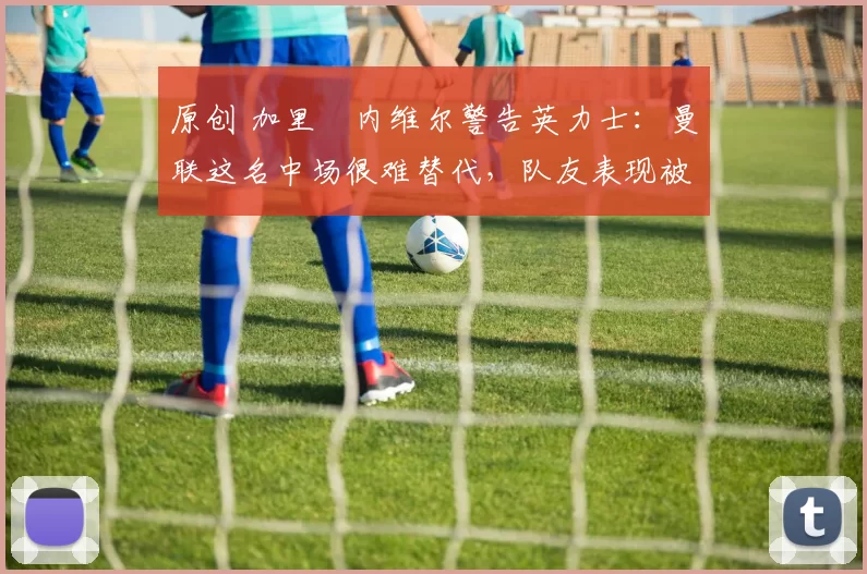 原创 加里・内维尔警告英力士：曼联这名中场很难替代，队友表现被赞 “离谱”