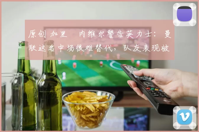 原创 加里・内维尔警告英力士:曼联这名中场很难替代,队友表现被赞 “离谱”