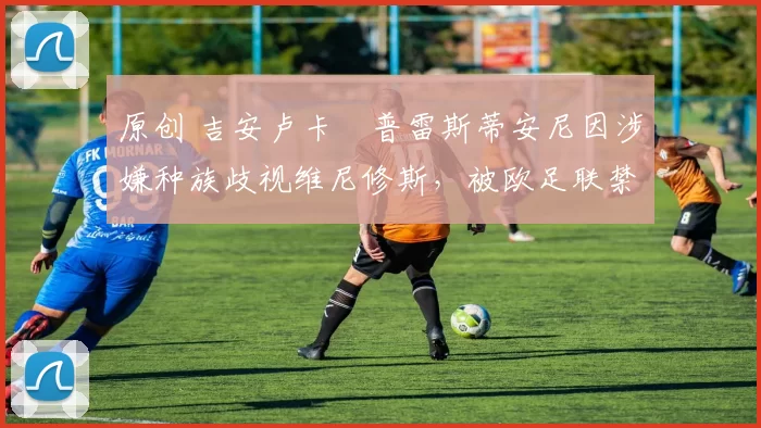 原创 吉安卢卡・普雷斯蒂安尼因涉嫌种族歧视维尼修斯，被欧足联禁赛