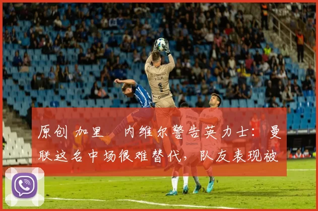 原创 加里・内维尔警告英力士:曼联这名中场很难替代,队友表现被赞 “离谱”