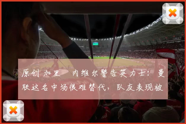 原创 加里・内维尔警告英力士：曼联这名中场很难替代，队友表现被赞 “离谱”