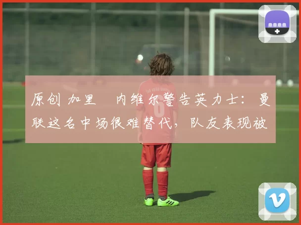 原创 加里・内维尔警告英力士：曼联这名中场很难替代，队友表现被赞 “离谱”