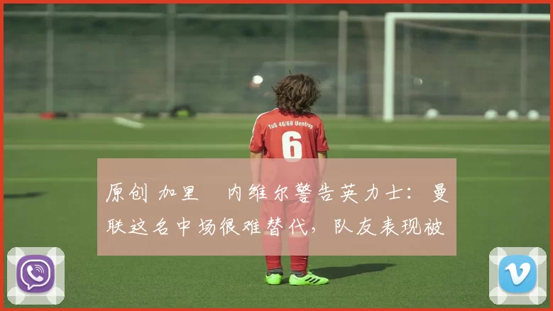 原创 加里・内维尔警告英力士：曼联这名中场很难替代，队友表现被赞 “离谱”