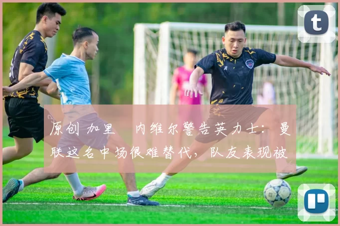 原创 加里・内维尔警告英力士：曼联这名中场很难替代，队友表现被赞 “离谱”