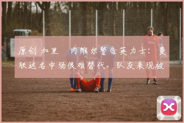 原创 加里・内维尔警告英力士：曼联这名中场很难替代，队友表现被赞 “离谱”