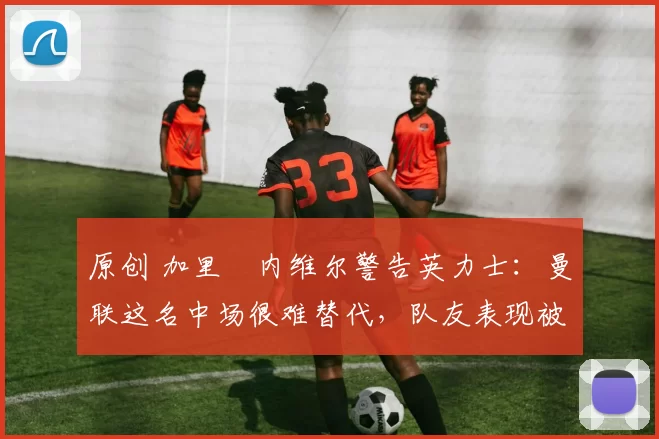 原创 加里・内维尔警告英力士：曼联这名中场很难替代，队友表现被赞 “离谱”