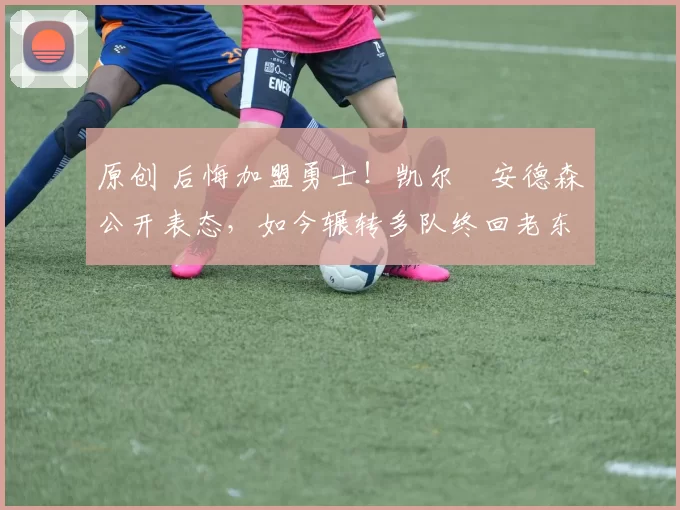 原创 后悔加盟勇士！凯尔・安德森公开表态，如今辗转多队终回老东家