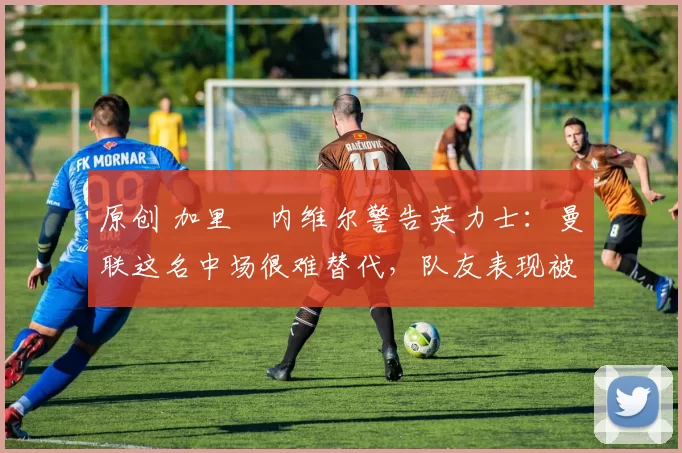 原创 加里・内维尔警告英力士：曼联这名中场很难替代，队友表现被赞 “离谱”