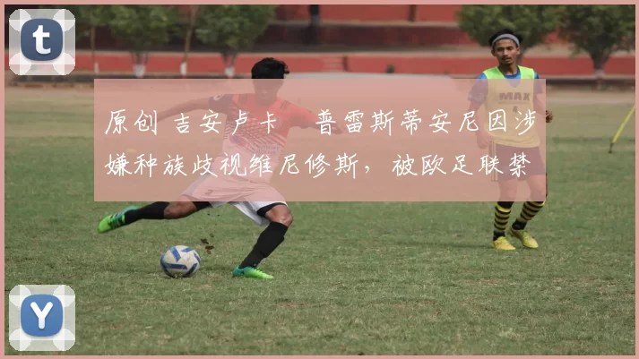 原创 吉安卢卡・普雷斯蒂安尼因涉嫌种族歧视维尼修斯，被欧足联禁赛