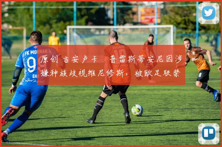 原创 吉安卢卡・普雷斯蒂安尼因涉嫌种族歧视维尼修斯,被欧足联禁赛