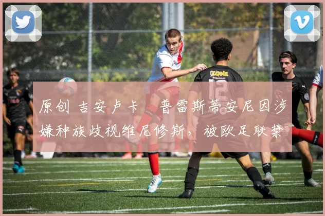 原创 吉安卢卡・普雷斯蒂安尼因涉嫌种族歧视维尼修斯,被欧足联禁赛