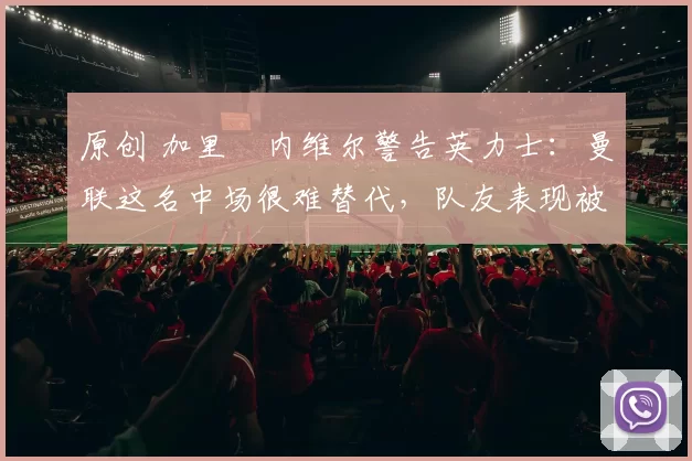 原创 加里・内维尔警告英力士:曼联这名中场很难替代,队友表现被赞 “离谱”