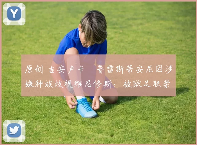 原创 吉安卢卡・普雷斯蒂安尼因涉嫌种族歧视维尼修斯,被欧足联禁赛