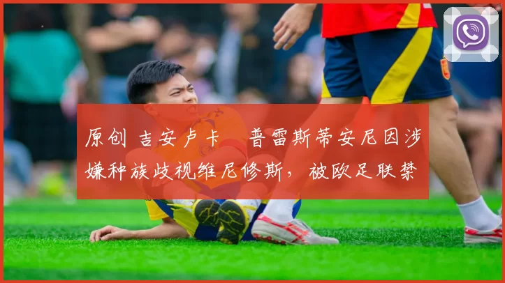 原创 吉安卢卡・普雷斯蒂安尼因涉嫌种族歧视维尼修斯，被欧足联禁赛