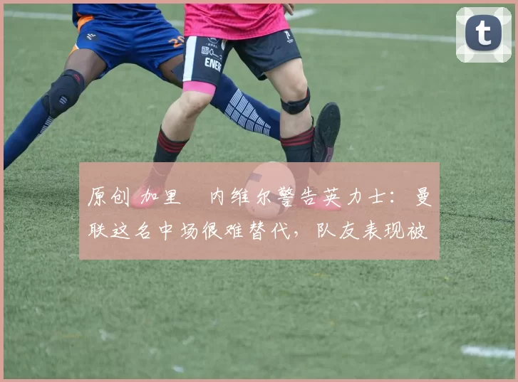 原创 加里・内维尔警告英力士：曼联这名中场很难替代，队友表现被赞 “离谱”