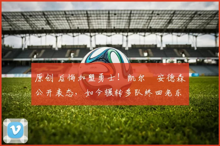 原创 后悔加盟勇士！凯尔・安德森公开表态，如今辗转多队终回老东家