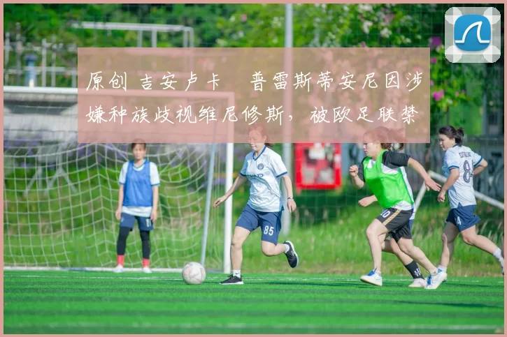 原创 吉安卢卡・普雷斯蒂安尼因涉嫌种族歧视维尼修斯,被欧足联禁赛