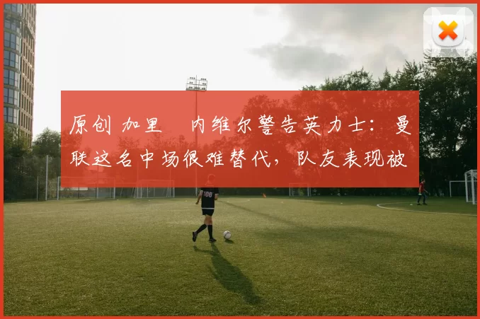 原创 加里・内维尔警告英力士：曼联这名中场很难替代，队友表现被赞 “离谱”