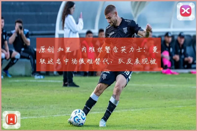 原创 加里・内维尔警告英力士：曼联这名中场很难替代，队友表现被赞 “离谱”