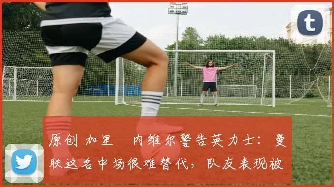 原创 加里・内维尔警告英力士:曼联这名中场很难替代,队友表现被赞 “离谱”