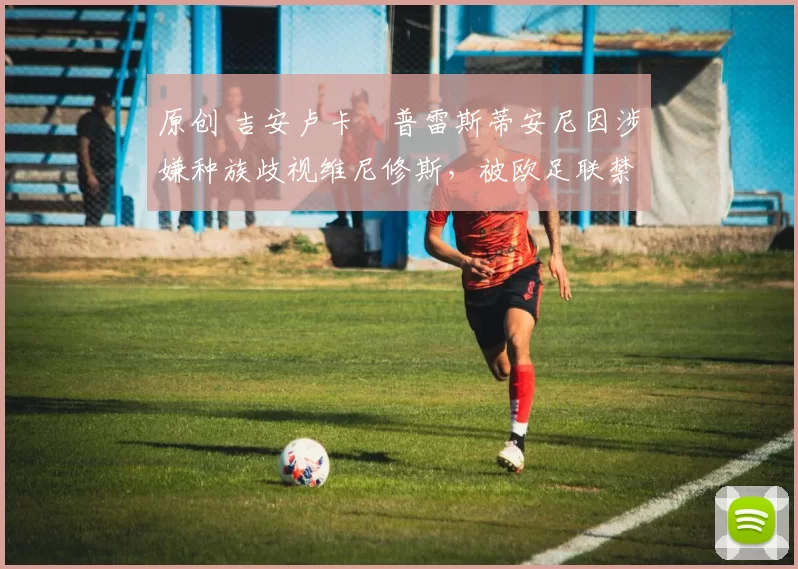 原创 吉安卢卡・普雷斯蒂安尼因涉嫌种族歧视维尼修斯，被欧足联禁赛