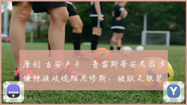 原创 吉安卢卡・普雷斯蒂安尼因涉嫌种族歧视维尼修斯，被欧足联禁赛