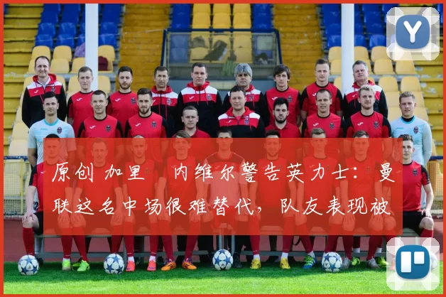 原创 加里・内维尔警告英力士:曼联这名中场很难替代,队友表现被赞 “离谱”