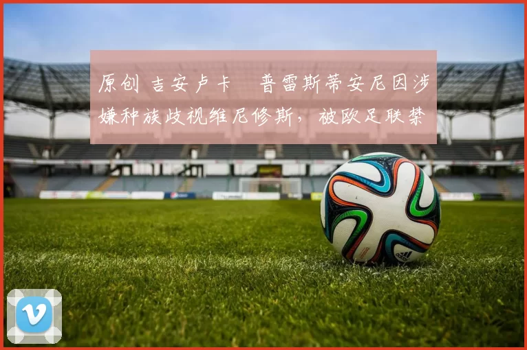 原创 吉安卢卡・普雷斯蒂安尼因涉嫌种族歧视维尼修斯,被欧足联禁赛