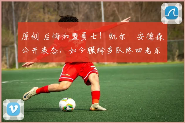 原创 后悔加盟勇士！凯尔・安德森公开表态，如今辗转多队终回老东家