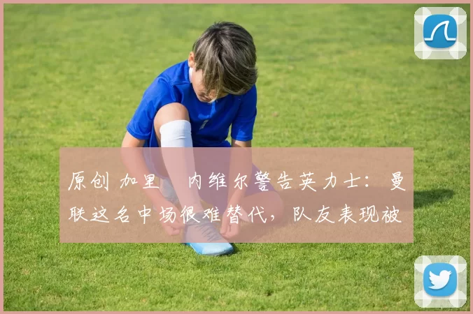 原创 加里・内维尔警告英力士:曼联这名中场很难替代,队友表现被赞 “离谱”