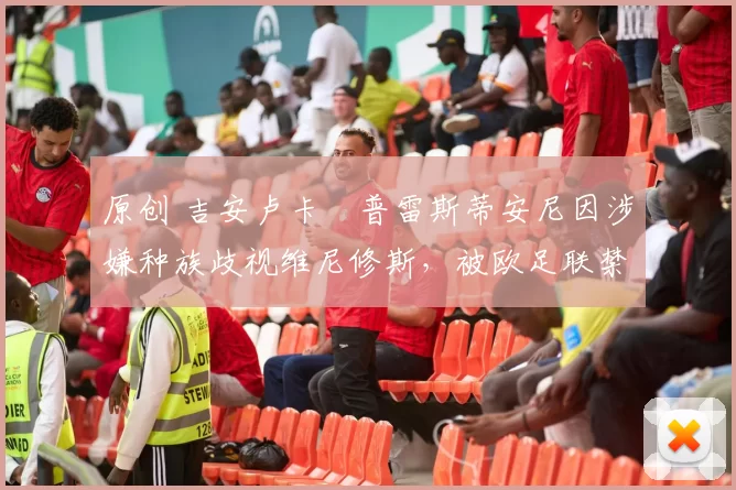 原创 吉安卢卡・普雷斯蒂安尼因涉嫌种族歧视维尼修斯，被欧足联禁赛