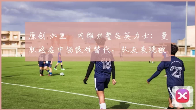 原创 加里・内维尔警告英力士:曼联这名中场很难替代,队友表现被赞 “离谱”