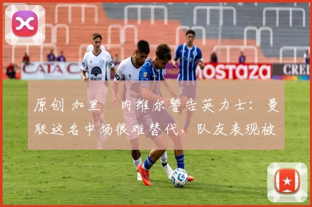 原创 加里・内维尔警告英力士：曼联这名中场很难替代，队友表现被赞 “离谱”