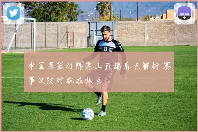 中国男篮对阵黑山直播看点解析 赛事攻防对抗成焦点